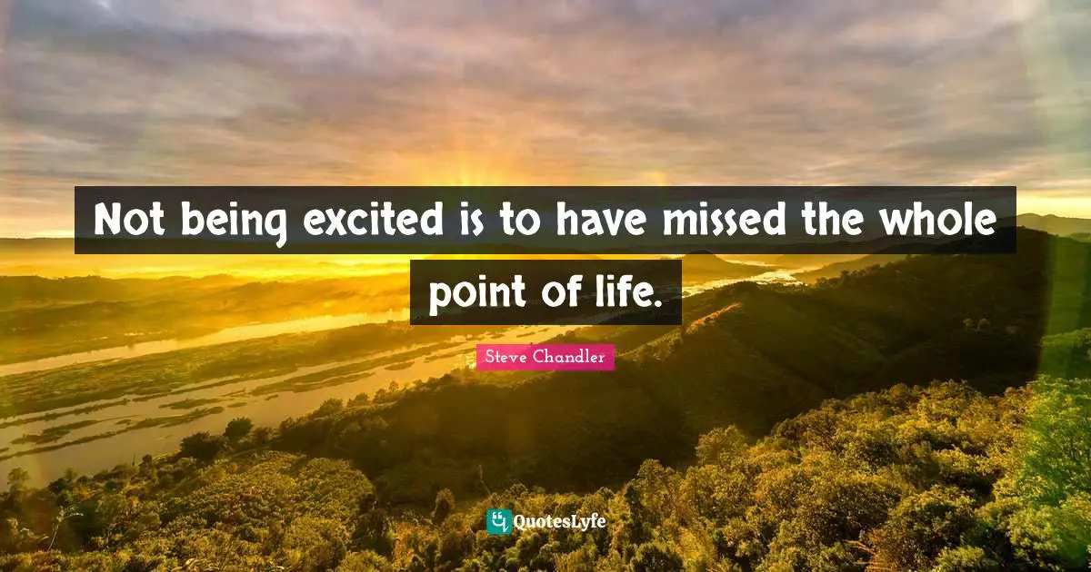 Not being excited is to have missed the whole point of life.