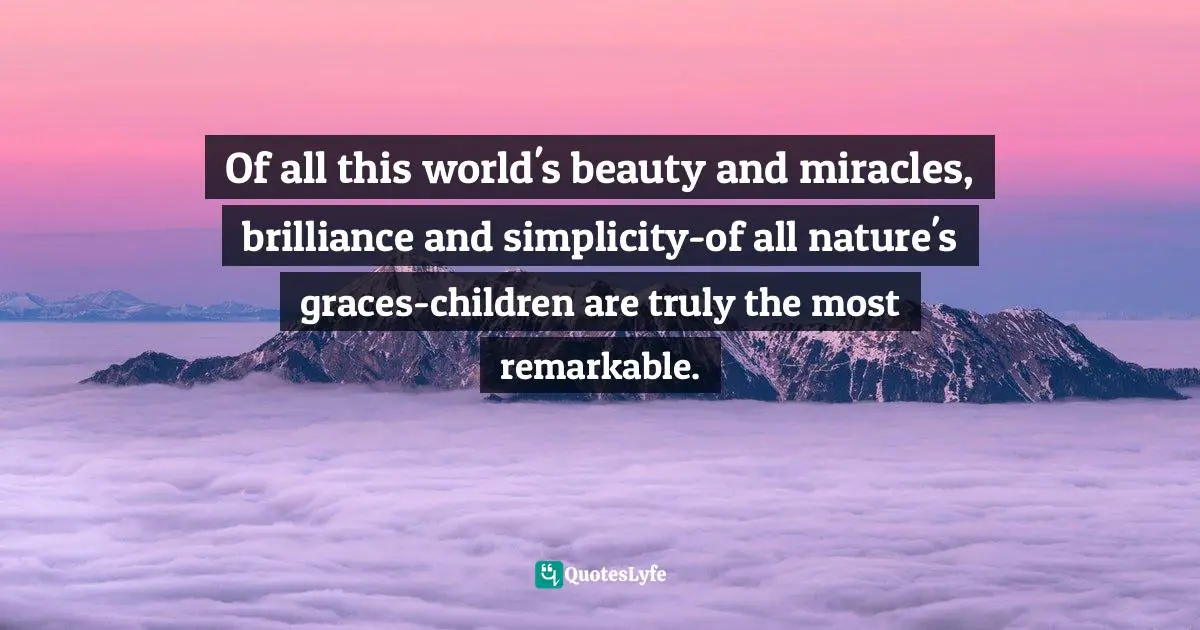Of all this world's beauty and miracles, brilliance and simplicity-of all nature's graces-children are truly the most remarkable.