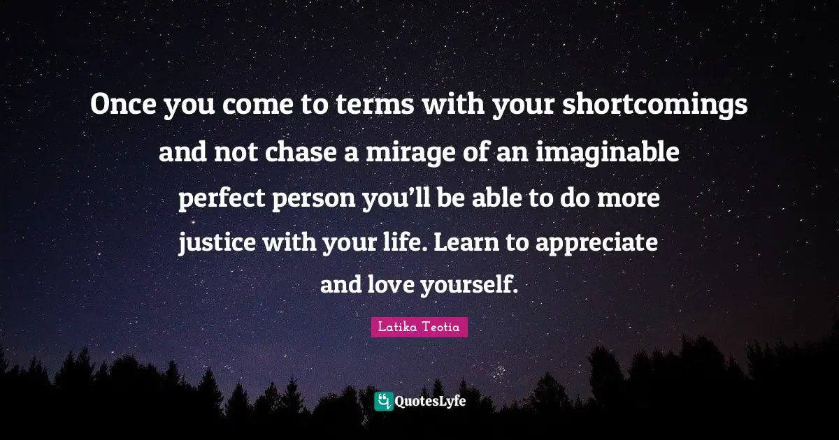 Once you come to terms with your shortcomings and not chase a mirage of an imaginable perfect person you’ll be able to do more justice with your life. Learn to appreciate and love yourself.