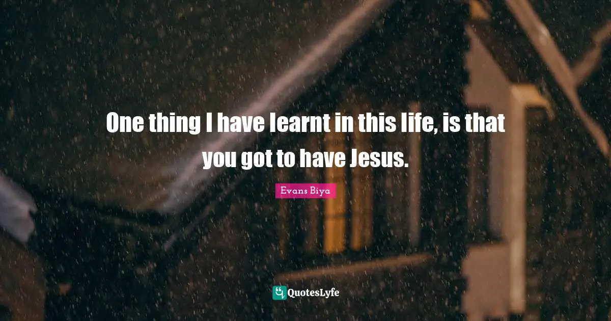 One thing I have learnt in this life, is that you got to have Jesus.