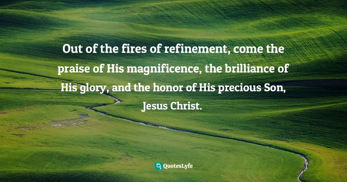 Out of the fires of refinement, come the praise of His magnificence, the brilliance of His glory, and the honor of His precious Son, Jesus Christ.