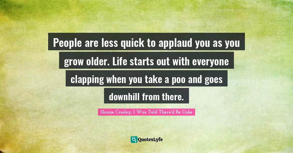 People are less quick to applaud you as you grow older. Life starts out with everyone clapping when you take a poo and goes downhill from there.
