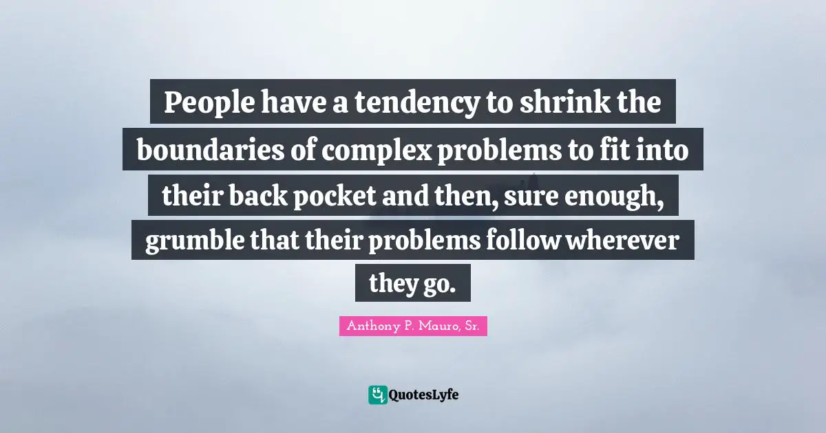 People have a tendency to shrink the boundaries of complex problems to fit into their back pocket and then, sure enough, grumble that their problems follow wherever they go.