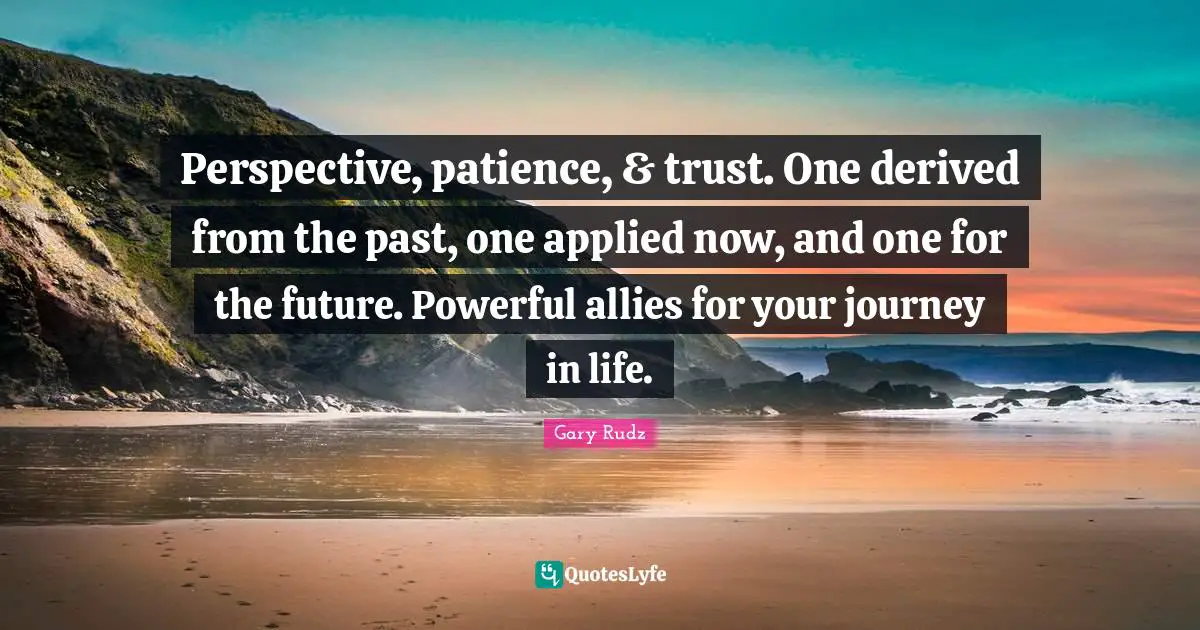 Perspective, patience, & trust. One derived from the past, one applied now, and one for the future. Powerful allies for your journey in life.