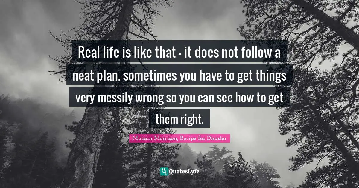 Real life is like that - it does not follow a neat plan. sometimes you have to get things very messily wrong so you can see how to get them right.