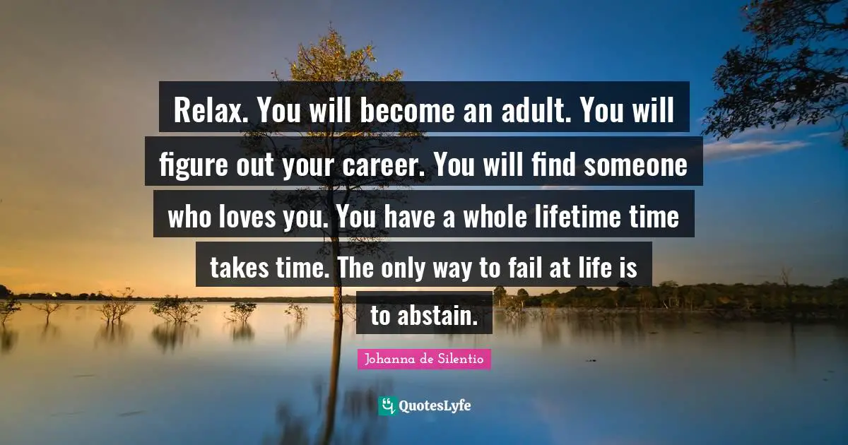 Relax. You will become an adult. You will figure out your career. You will find someone who loves you. You have a whole lifetime time takes time. The only way to fail at life is to abstain.