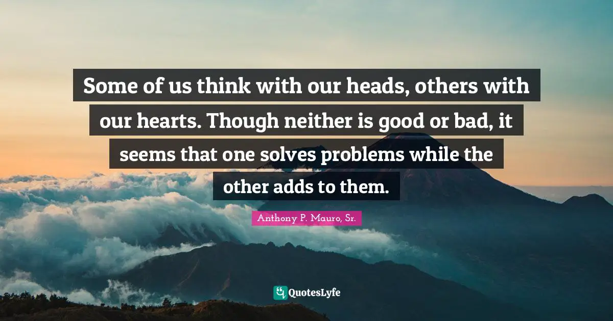 Some of us think with our heads, others with our hearts. Though neither is good or bad, it seems that one solves problems while the other adds to them.