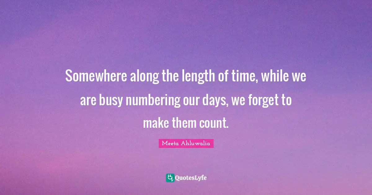 Somewhere along the length of time, while we are busy numbering our days, we forget to make them count.