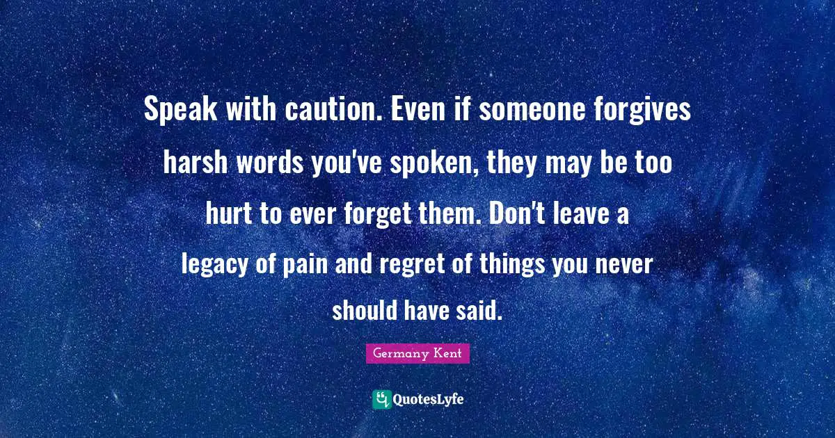 Speak Life Quotes: "Speak with caution. Even if someone forgives harsh words you've spoken, they may be too hurt to ever forget them. Don't leave a legacy of pain and regret of things you never should have said."