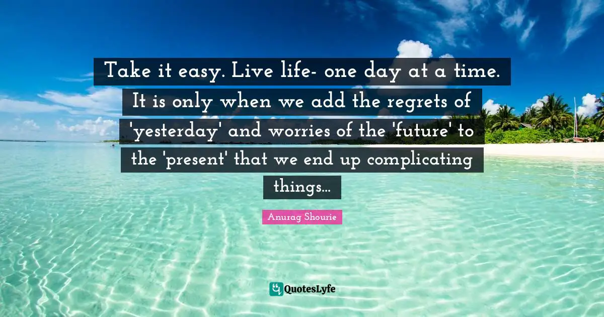Take it easy. Live life- one day at a time. It is only when we add the regrets of 'yesterday' and worries of the 'future' to the 'present' that we end up complicating things...