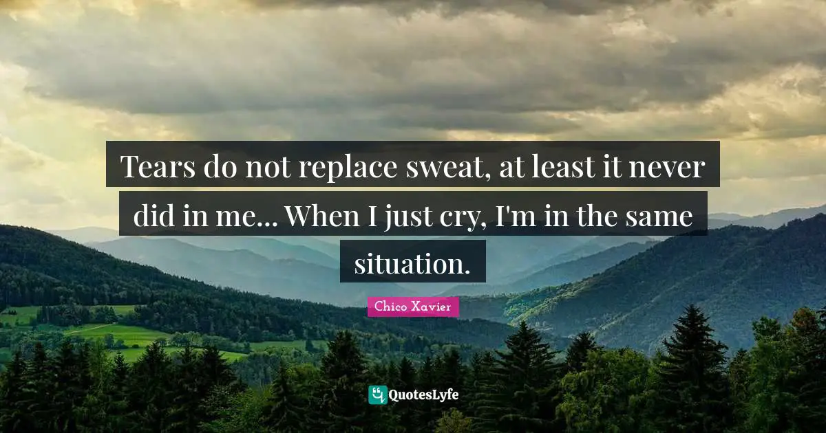 Chico Xavier Quotes: "Tears do not replace sweat, at least it never did in me... When I just cry, I'm in the same situation."