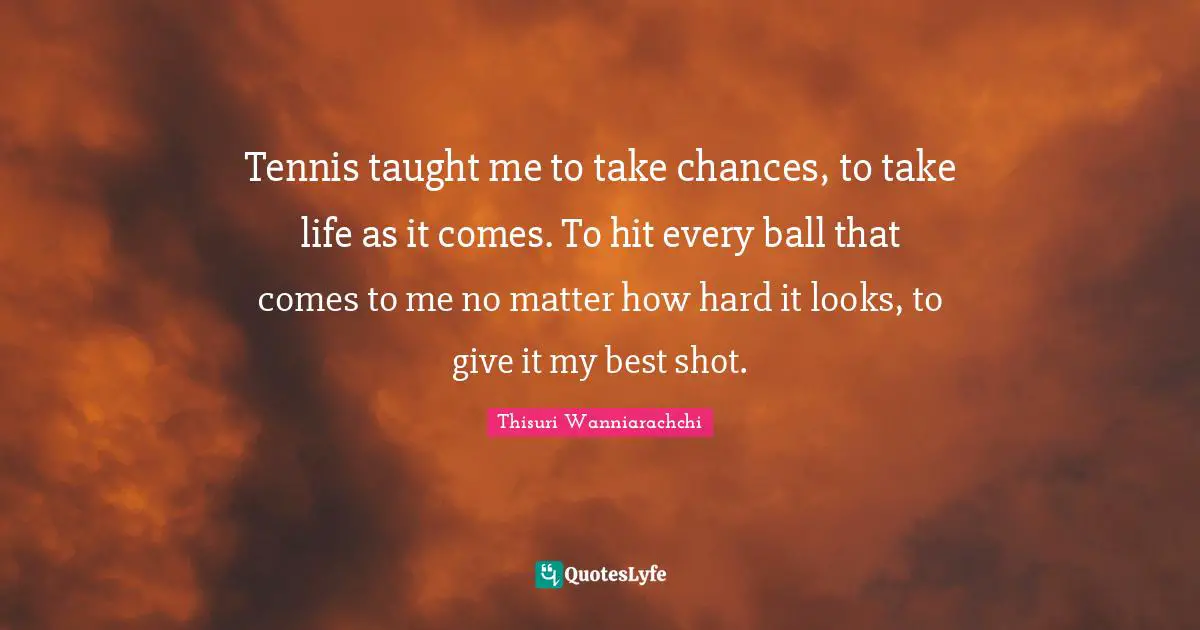 Tennis taught me to take chances, to take life as it comes. To hit every ball that comes to me no matter how hard it looks, to give it my best shot.