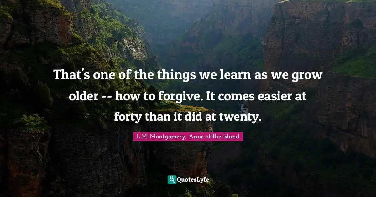 That's one of the things we learn as we grow older -- how to forgive. It comes easier at forty than it did at twenty.