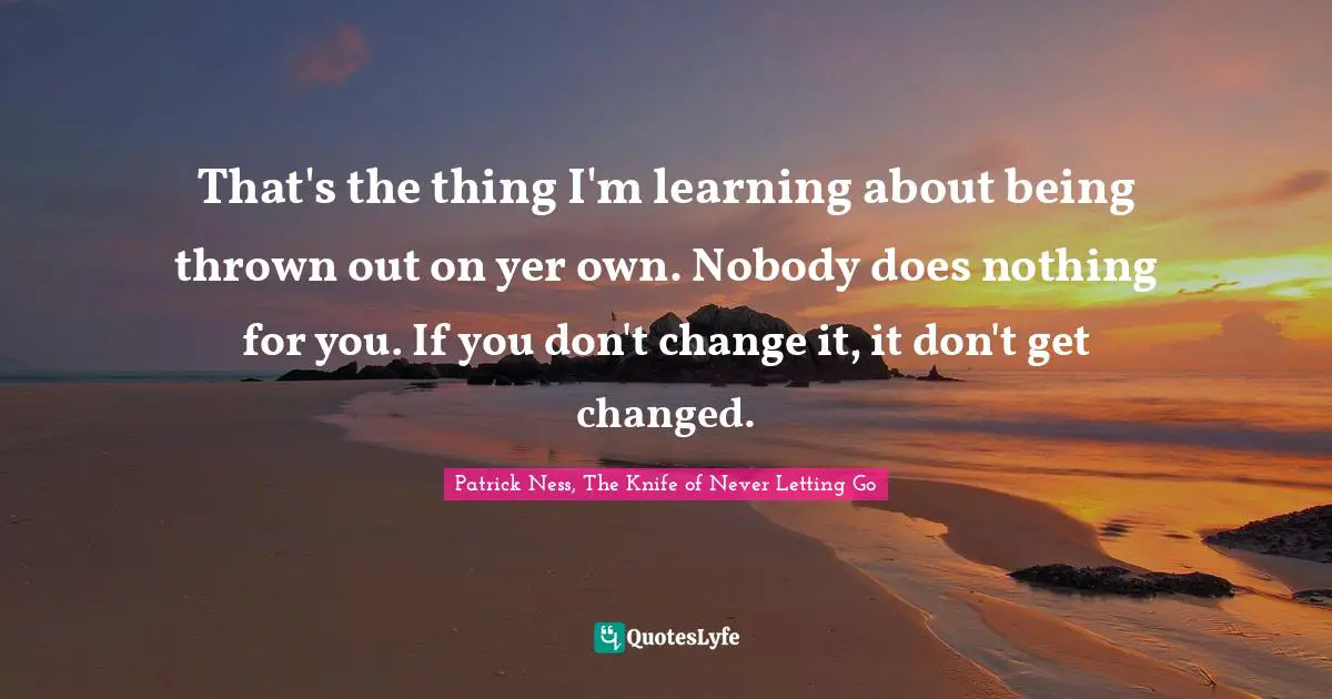 That's the thing I'm learning about being thrown out on yer own. Nobody does nothing for you. If you don't change it, it don't get changed.