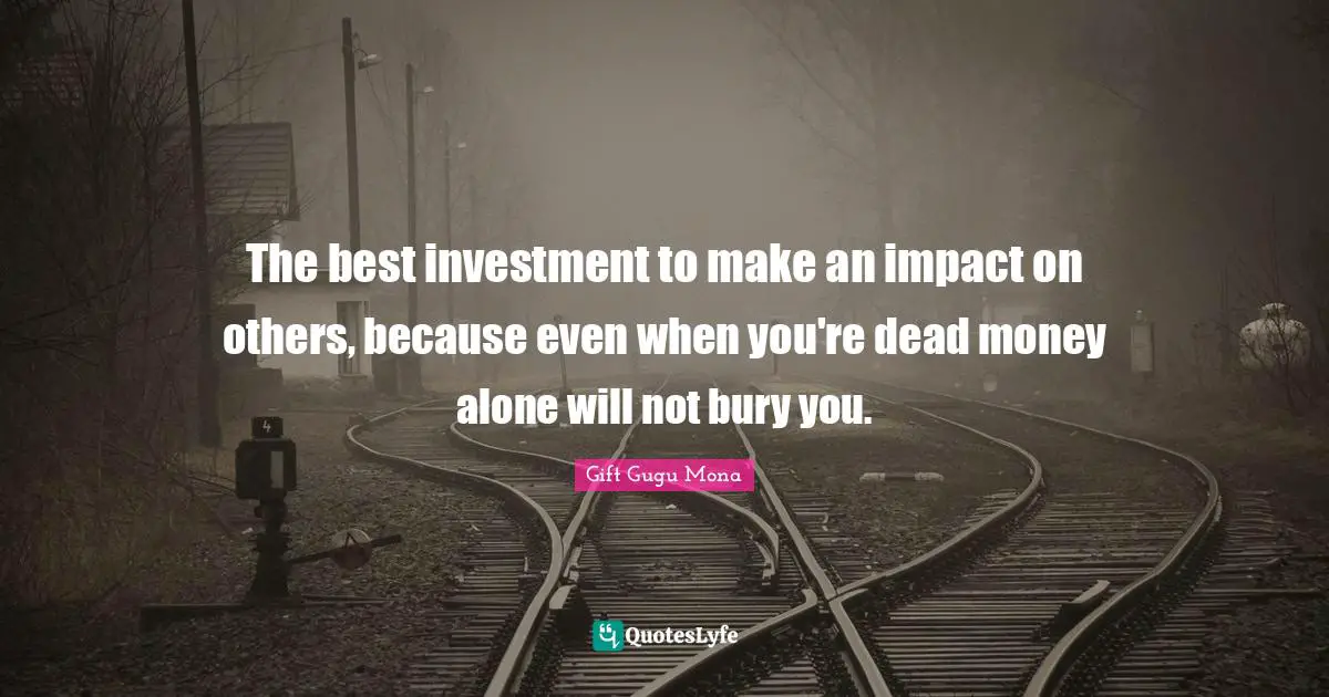 The best investment to make an impact on others, because even when you're dead money alone will not bury you.