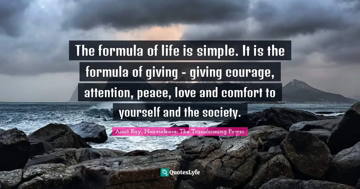 The formula of life is simple. It is the formula of giving - giving courage, attention, peace, love and comfort to yourself and the society.