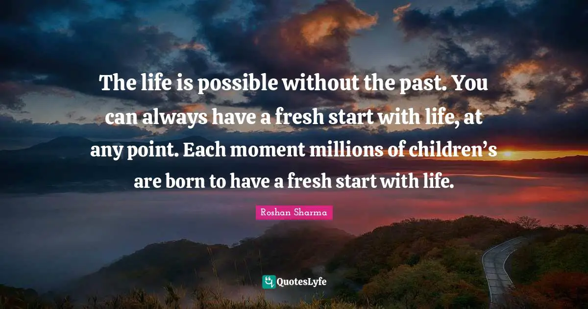 The life is possible without the past. You can always have a fresh start with life, at any point. Each moment millions of children’s are born to have a fresh start with life.