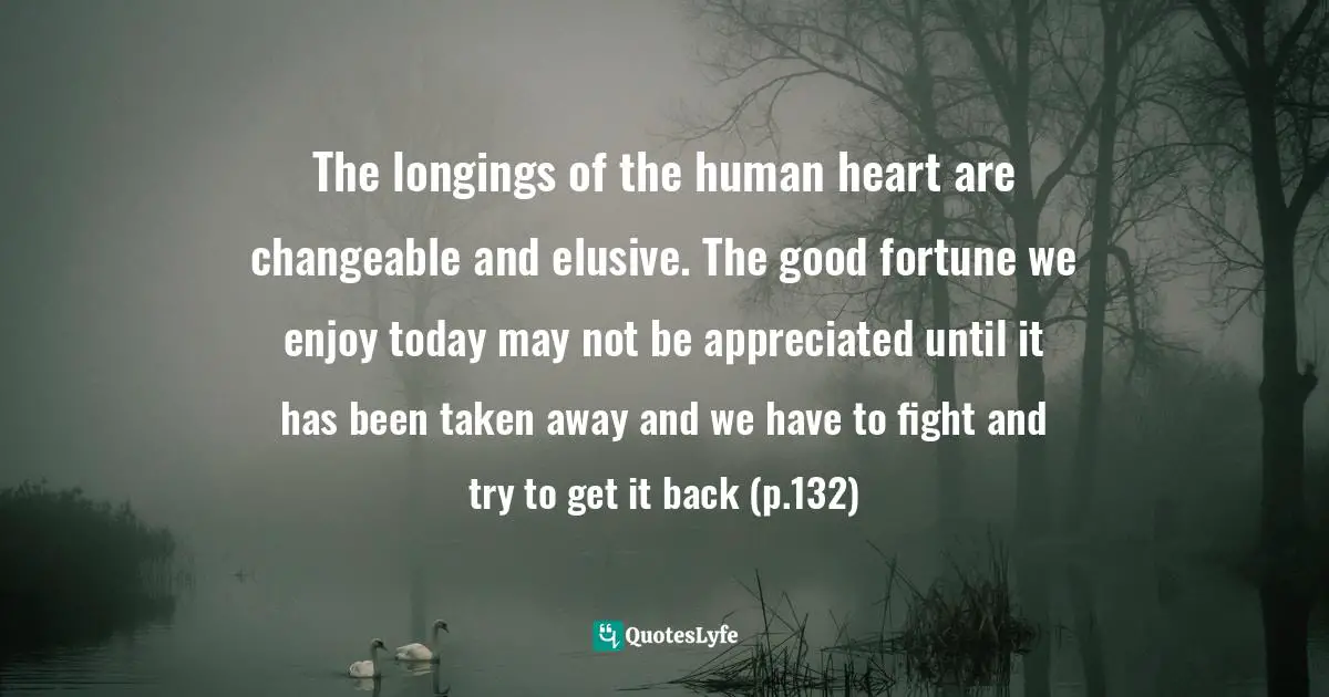 The longings of the human heart are changeable and elusive. The good fortune we enjoy today may not be appreciated until it has been taken away and we have to fight and try to get it back (p.132)