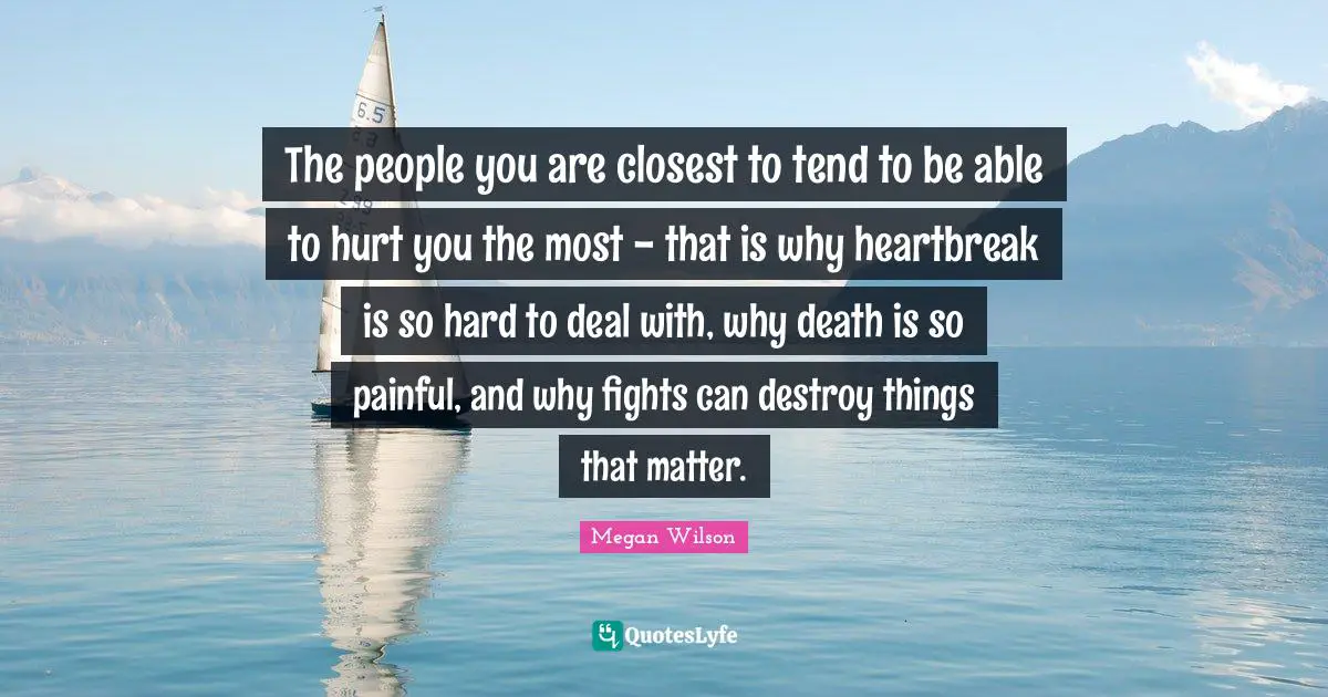 The people you are closest to tend to be able to hurt you the most - that is why heartbreak is so hard to deal with, why death is so painful, and why fights can destroy things that matter.