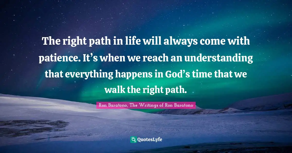 The right path in life will always come with patience. It’s when we reach an understanding that everything happens in God’s time that we walk the right path.
