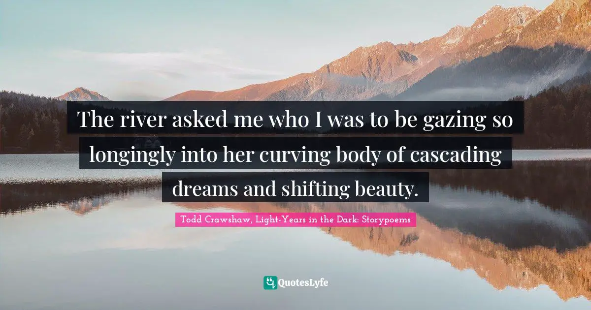 The river asked me who I was to be gazing so longingly into her curving body of cascading dreams and shifting beauty.