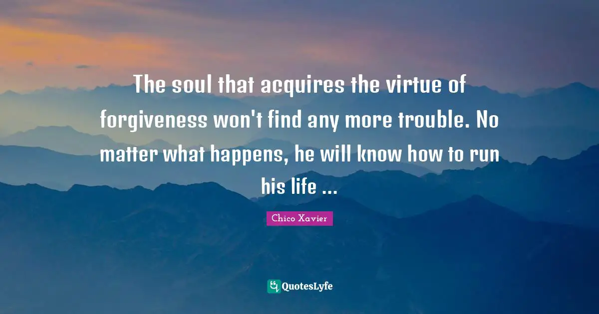 Chico Xavier Quotes: "The soul that acquires the virtue of forgiveness won't find any more trouble. No matter what happens, he will know how to run his life ..."