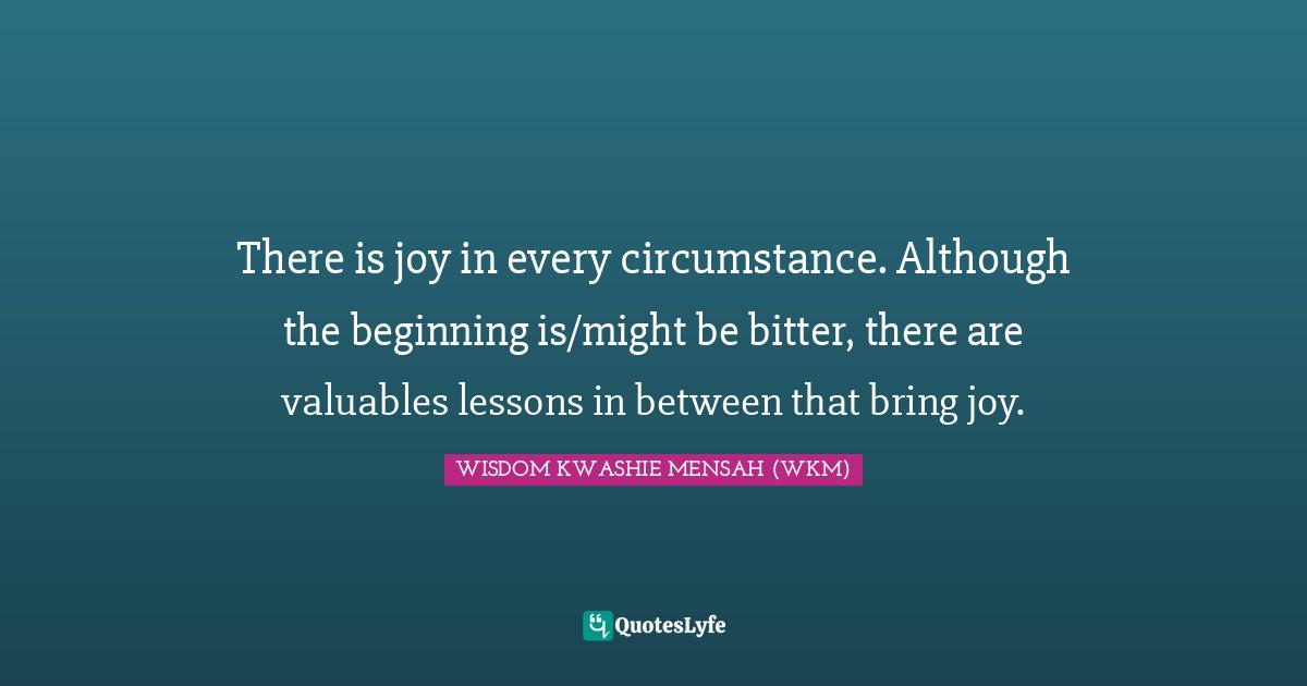 There is joy in every circumstance. Although the beginning is/might be bitter, there are valuables lessons in between that bring joy.