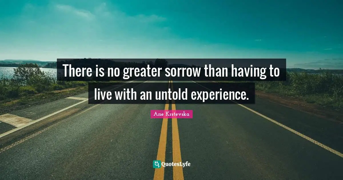 There is no greater sorrow than having to live with an untold experience.