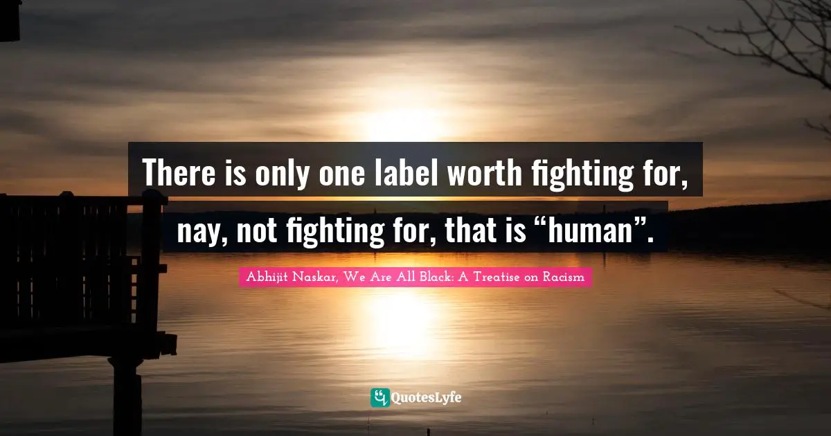 Abhijit Naskar, We Are All Black: A Treatise On Racism Quotes: "There is only one label worth fighting for, nay, not fighting for, that is “human”."