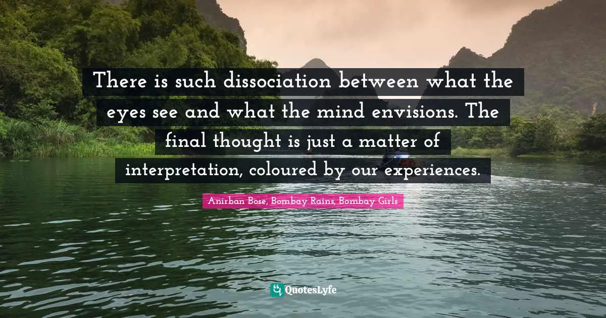 There is such dissociation between what the eyes see and what the mind envisions. The final thought is just a matter of interpretation, coloured by our experiences.