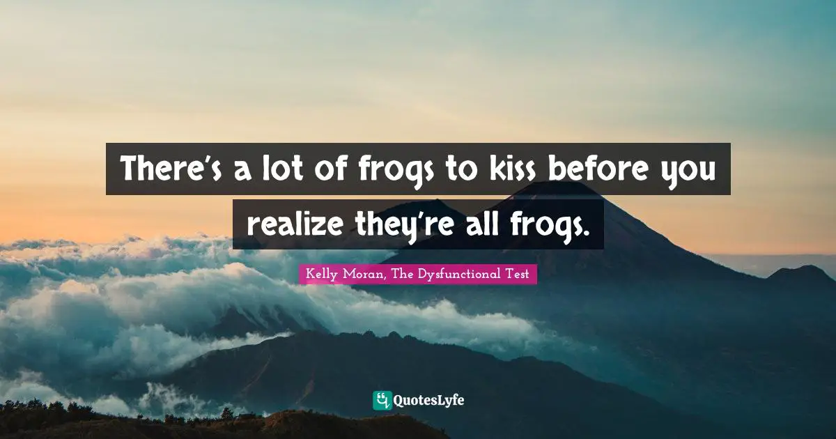 There’s a lot of frogs to kiss before you realize they’re all frogs.
