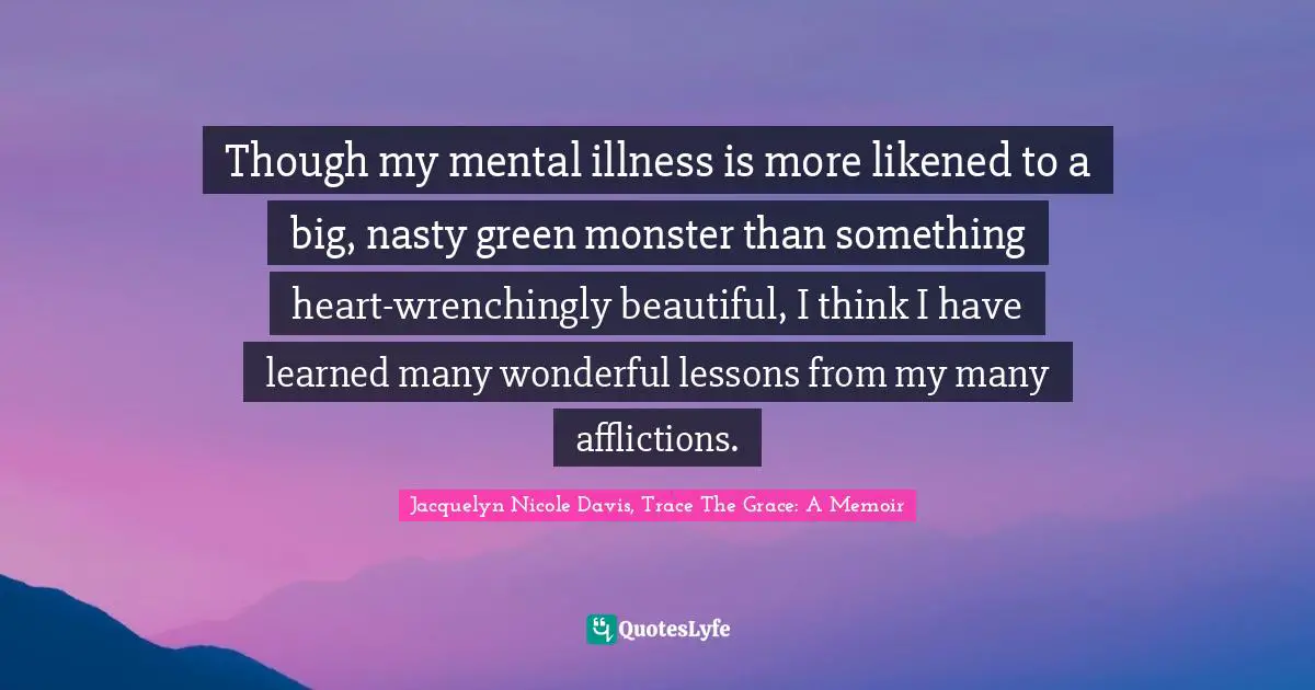 Though my mental illness is more likened to a big, nasty green monster than something heart-wrenchingly beautiful, I think I have learned many wonderful lessons from my many afflictions.