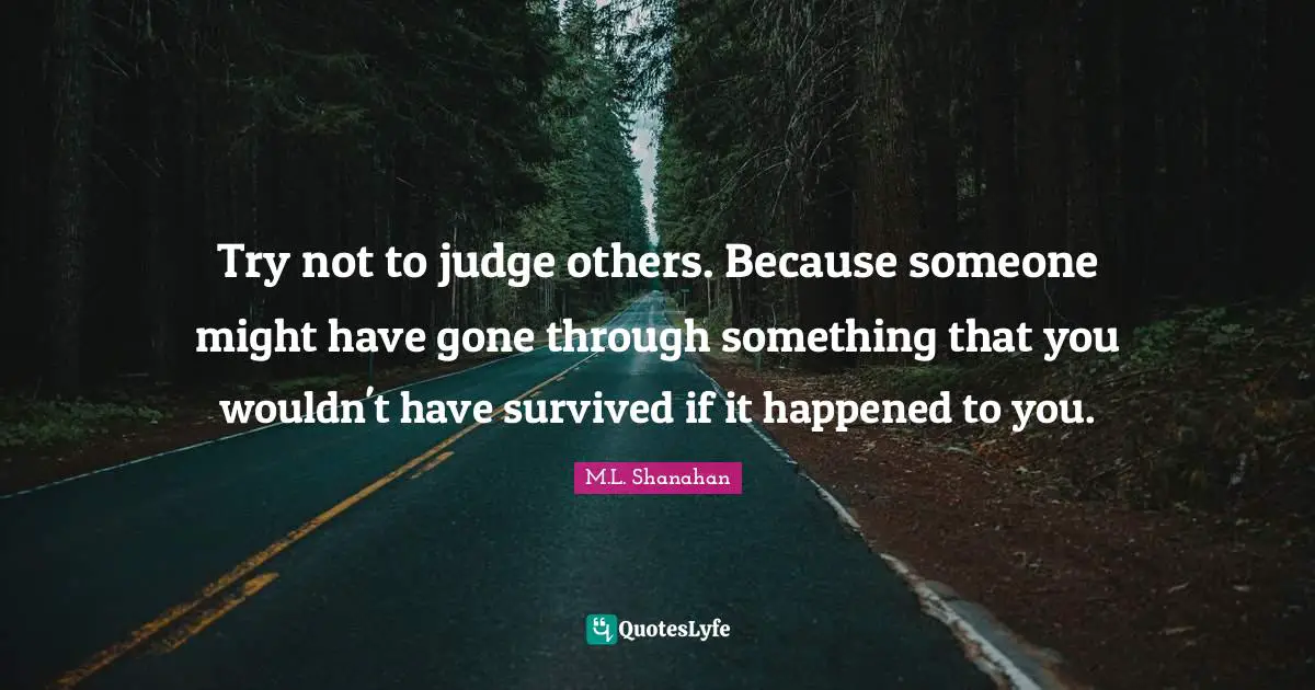 Try not to judge others. Because someone might have gone through something that you wouldn't have survived if it happened to you.