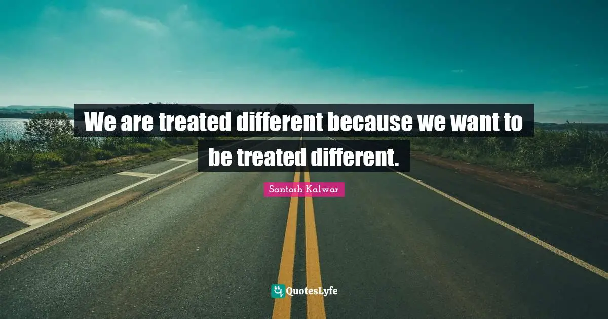 We are treated different because we want to be treated different.