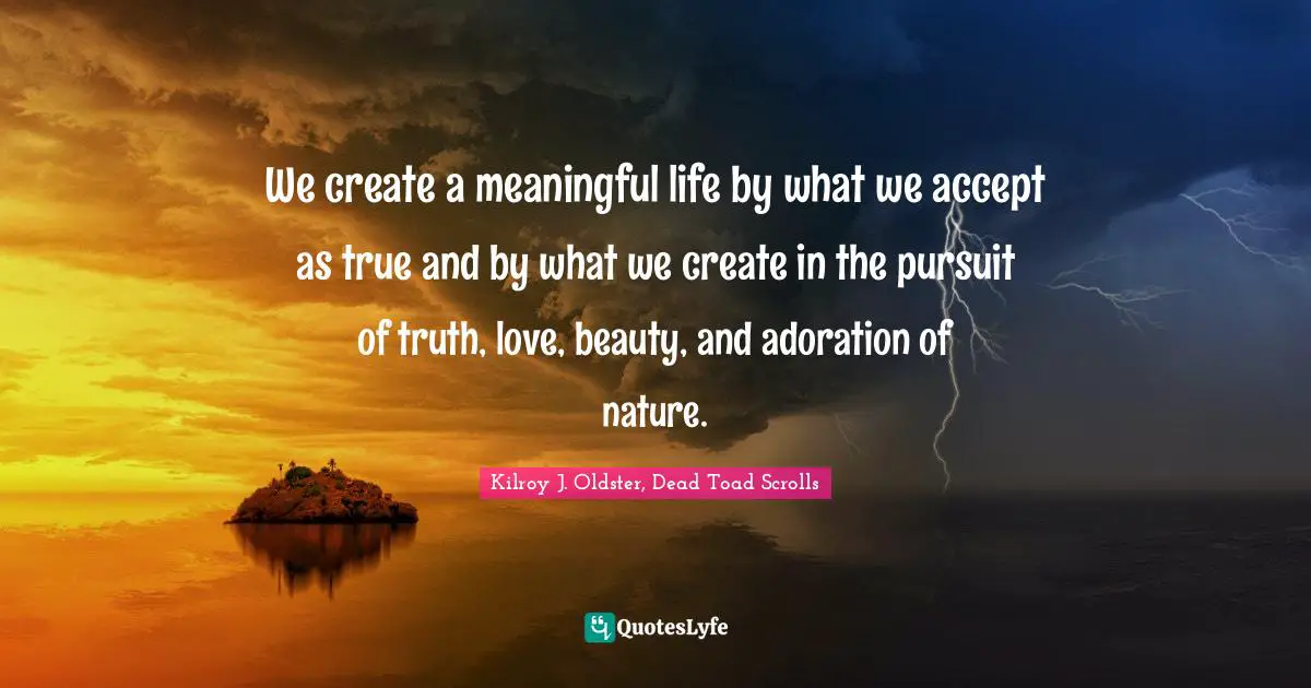 We create a meaningful life by what we accept as true and by what we create in the pursuit of truth, love, beauty, and adoration of nature.