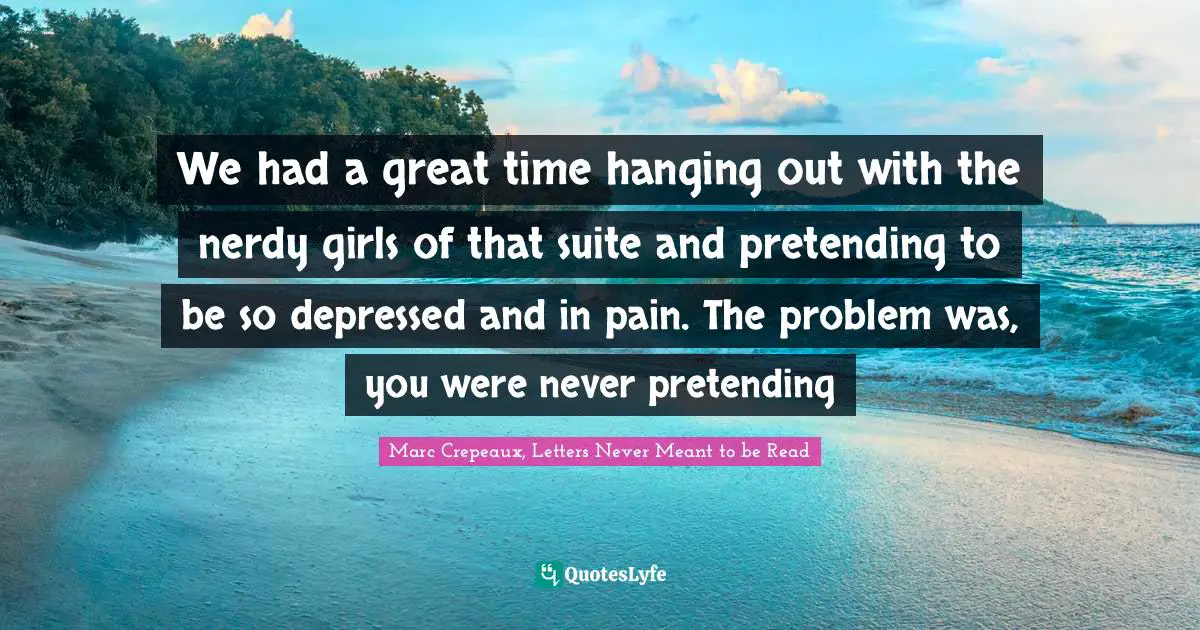 We had a great time hanging out with the nerdy girls of that suite and pretending to be so depressed and in pain. The problem was, you were never pretending