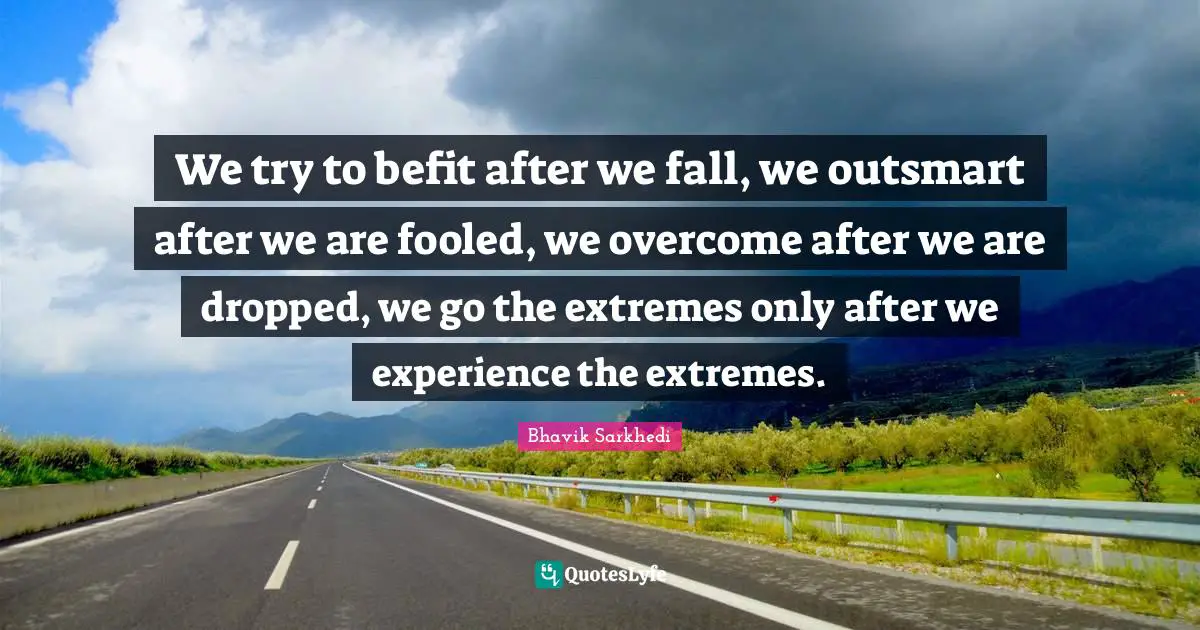 We try to befit after we fall, we outsmart after we are fooled, we overcome after we are dropped, we go the extremes only after we experience the extremes.