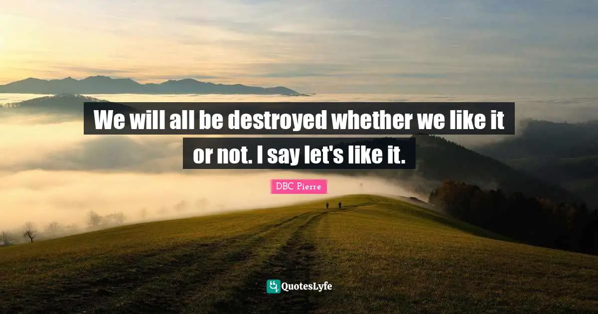 We will all be destroyed whether we like it or not. I say let's like it.