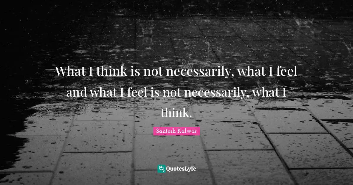 What I think is not necessarily, what I feel and what I feel is not necessarily, what I think.