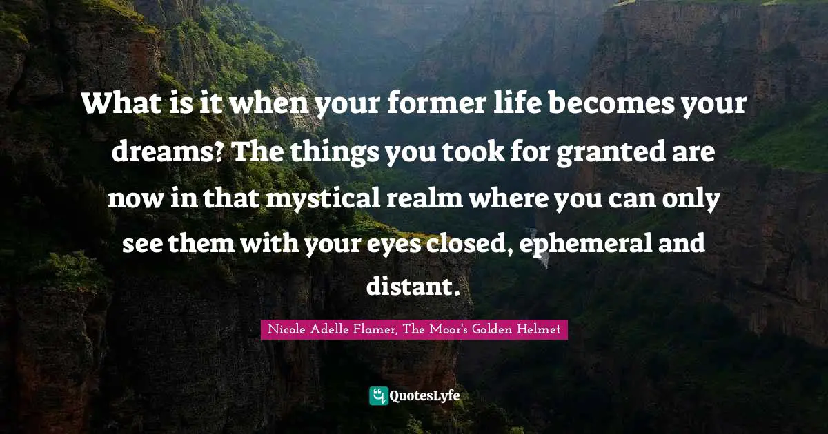 What is it when your former life becomes your dreams? The things you took for granted are now in that mystical realm where you can only see them with your eyes closed, ephemeral and distant.