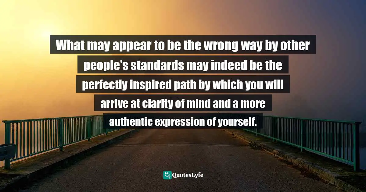 What may appear to be the wrong way by other people's standards may indeed be the perfectly inspired path by which you will arrive at clarity of mind and a more authentic expression of yourself.