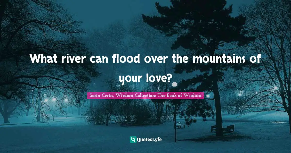 What river can flood over the mountains of your love?