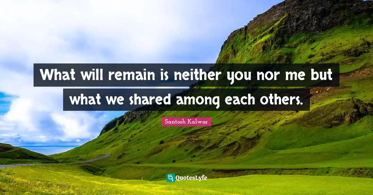 What will remain is neither you nor me but what we shared among each others.