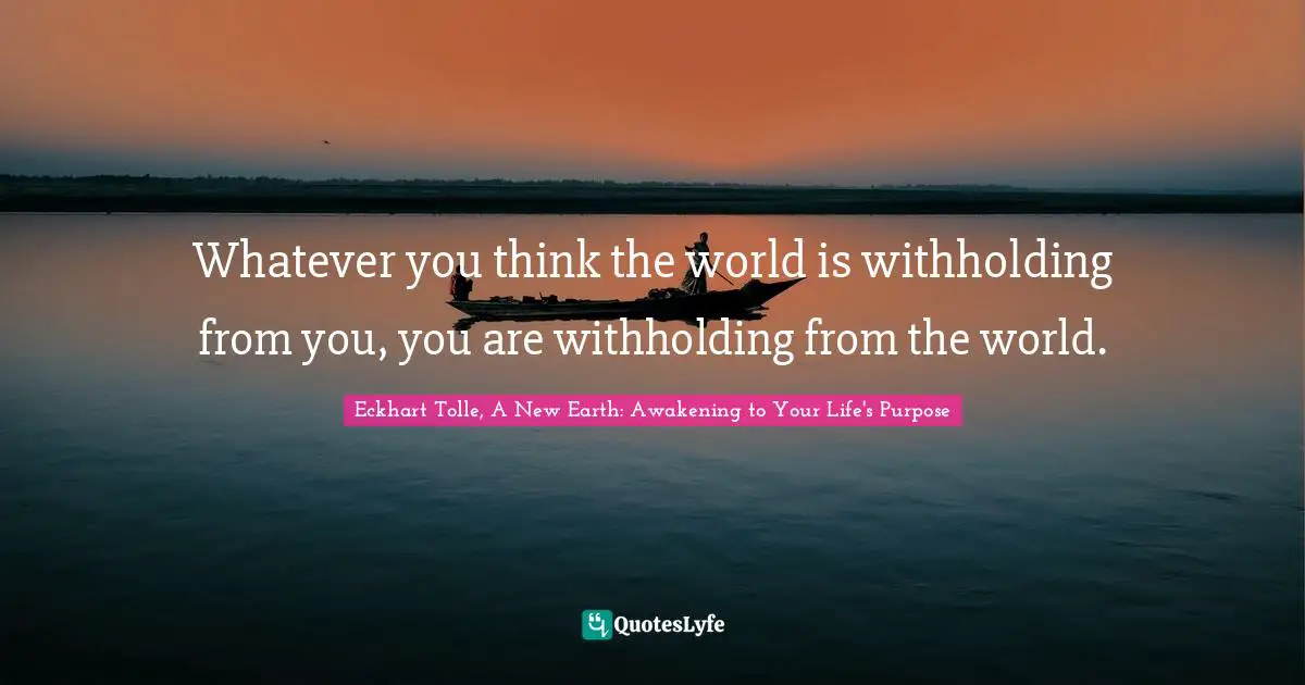 Life Lessons Quotes: "Whatever you think the world is withholding from you, you are withholding from the world."