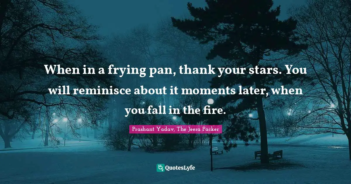 When in a frying pan, thank your stars. You will reminisce about it moments later, when you fall in the fire.