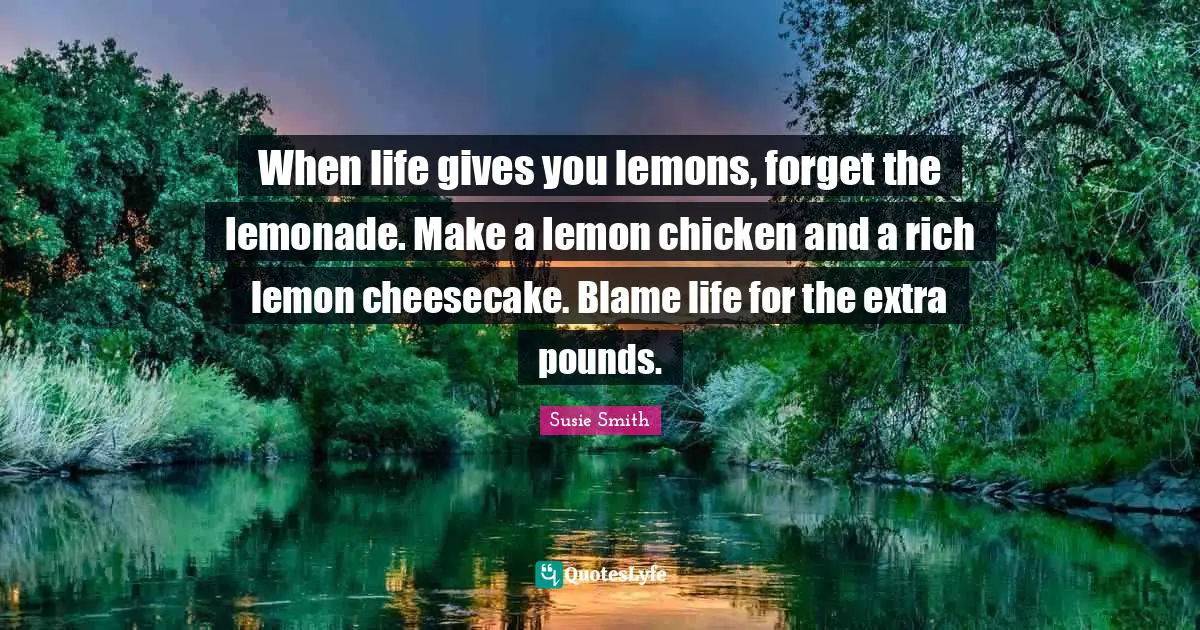 When life gives you lemons, forget the lemonade. Make a lemon chicken and a rich lemon cheesecake. Blame life for the extra pounds.