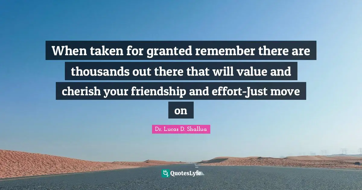 When taken for granted remember there are thousands out there that will value and cherish your friendship and effort-Just move on