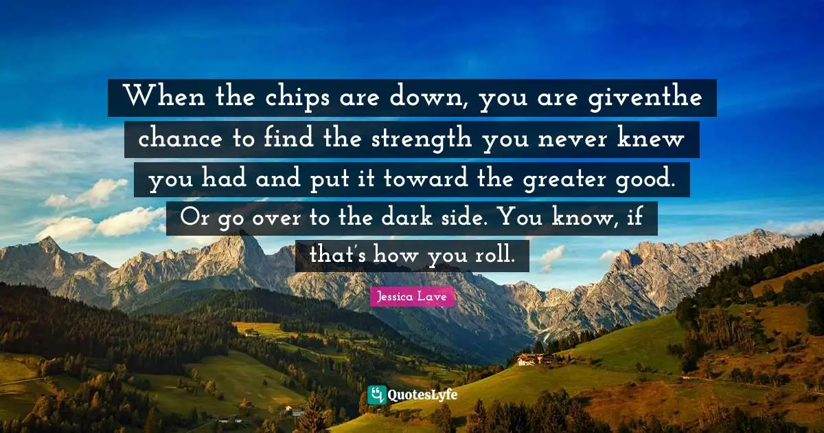 When the chips are down, you are giventhe chance to find the strength you never knew you had and put it toward the greater good. Or go over to the dark side. You know, if that’s how you roll.