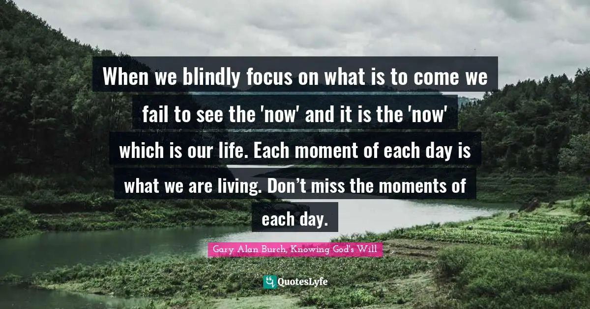 When we blindly focus on what is to come we fail to see the 'now' and it is the 'now' which is our life. Each moment of each day is what we are living. Don’t miss the moments of each day.