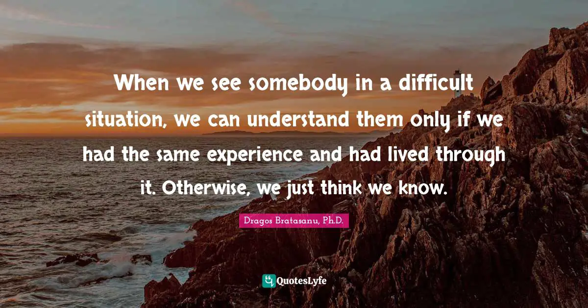 Dragos Bratasanu, Ph.D. Quotes: "When we see somebody in a difficult situation, we can understand them only if we had the same experience and had lived through it. Otherwise, we just think we know."